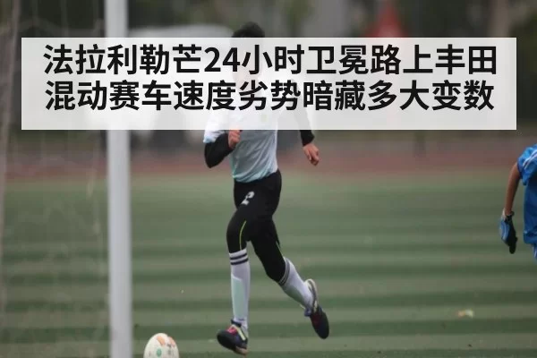 法拉利勒芒24小时卫冕路上丰田混动赛车速度劣势暗藏多大变数